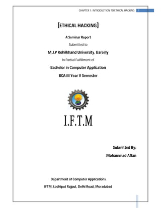 1CHAPTER 1: INTRODUCTION TO ETHICAL HACKING
[ETHICAL HACKING]
A Seminar Report
Submitted to
M.J.P Rohilkhand University, Bareilly
In Partial Fulfillment of
Bachelor in Computer Application
BCA III Year V Semester
Submitted By:
Mohammad Affan
Department of Computer Applications
IFTM, Lodhiput Rajput, Delhi Road, Moradabad
 