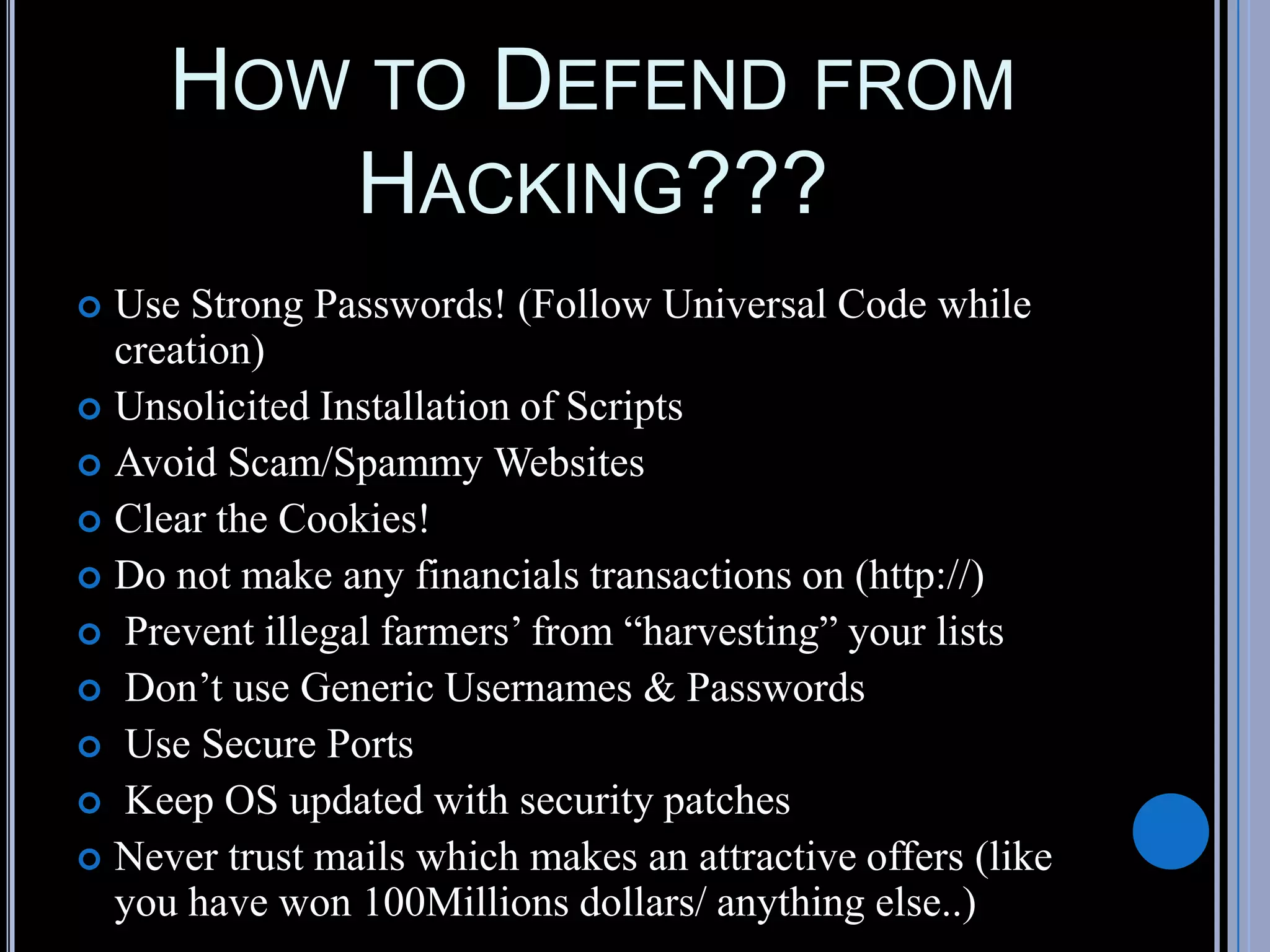 HOW TO DEFEND FROM
HACKING???
 Use Strong Passwords! (Follow Universal Code while
creation)
 Unsolicited Installation of Scripts
 Avoid Scam/Spammy Websites
 Clear the Cookies!
 Do not make any financials transactions on (http://)
 Prevent illegal farmers’ from “harvesting” your lists
 Don’t use Generic Usernames & Passwords
 Use Secure Ports
 Keep OS updated with security patches
 Never trust mails which makes an attractive offers (like
you have won 100Millions dollars/ anything else..)
 