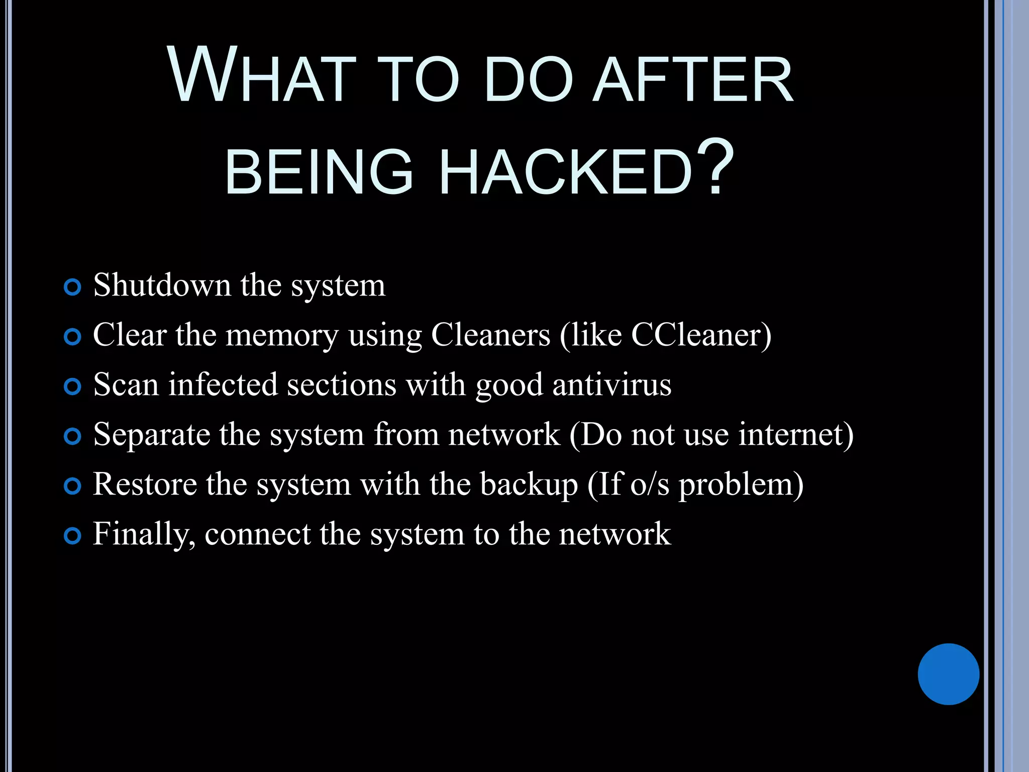 WHAT TO DO AFTER
BEING HACKED?
 Shutdown the system
 Clear the memory using Cleaners (like CCleaner)
 Scan infected sections with good antivirus
 Separate the system from network (Do not use internet)
 Restore the system with the backup (If o/s problem)
 Finally, connect the system to the network
 