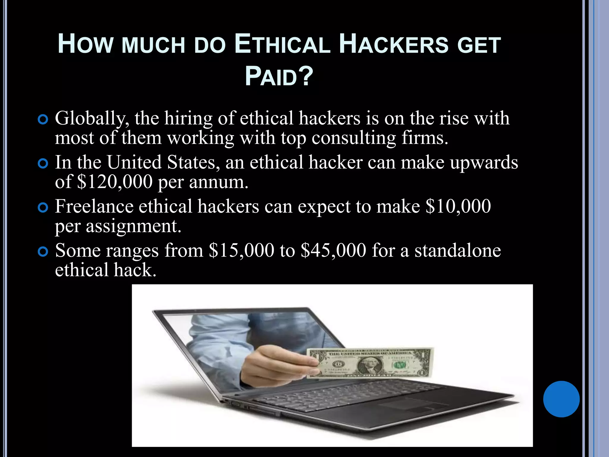 HOW MUCH DO ETHICAL HACKERS GET
PAID?
 Globally, the hiring of ethical hackers is on the rise with
most of them working with top consulting firms.
 In the United States, an ethical hacker can make upwards
of $120,000 per annum.
 Freelance ethical hackers can expect to make $10,000
per assignment.
 Some ranges from $15,000 to $45,000 for a standalone
ethical hack.
 