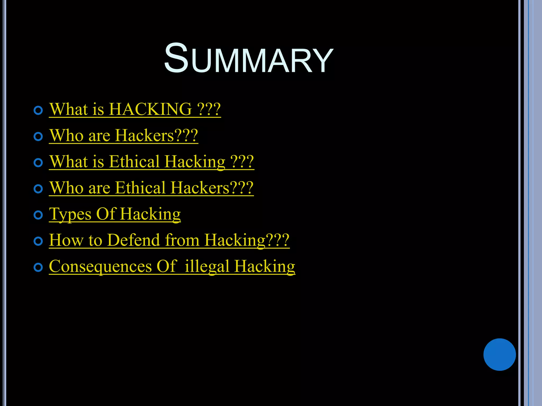 SUMMARY
 What is HACKING ???
 Who are Hackers???
 What is Ethical Hacking ???
 Who are Ethical Hackers???
 Types Of Hacking
 How to Defend from Hacking???
 Consequences Of illegal Hacking
 