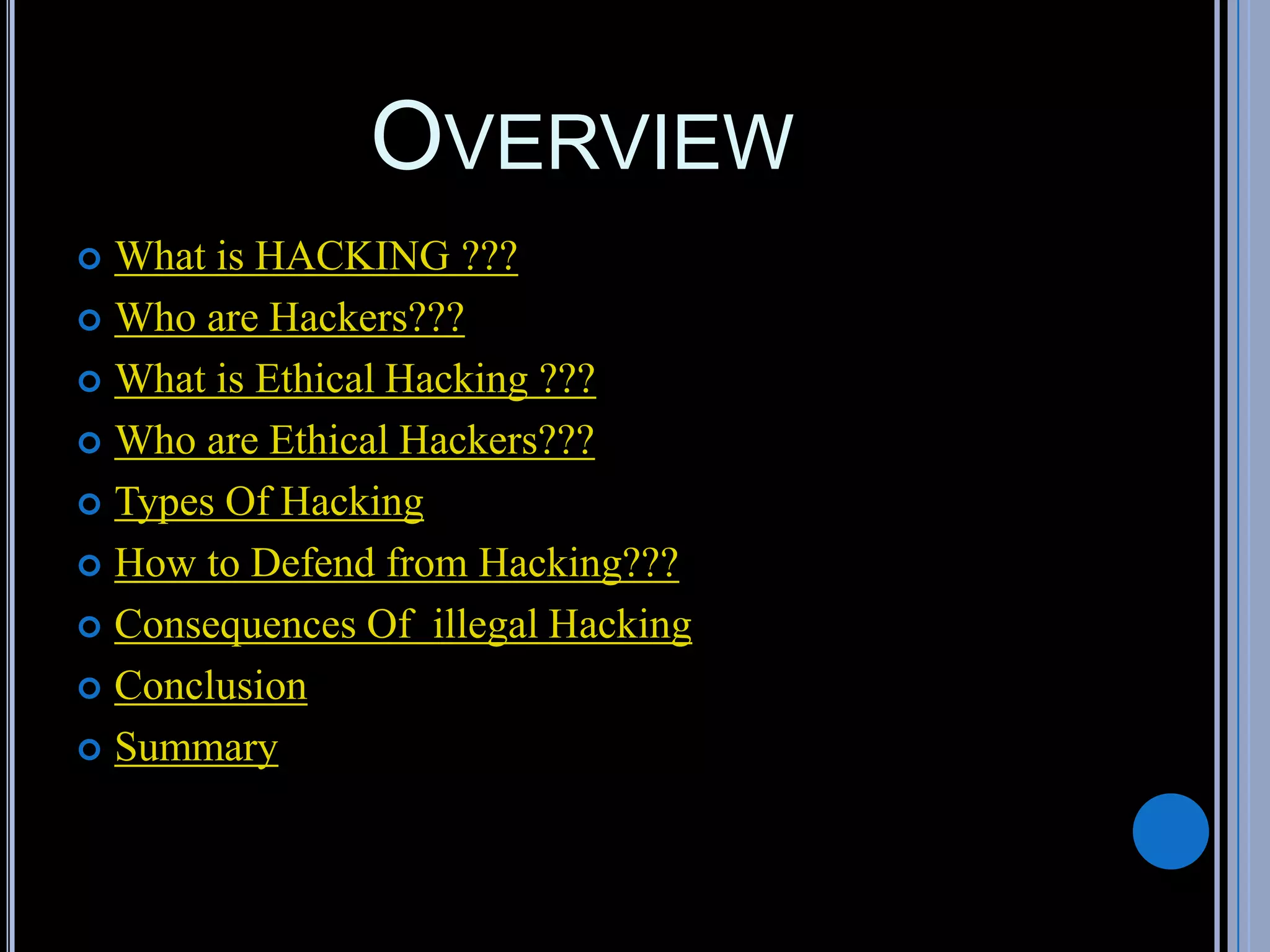 OVERVIEW
 What is HACKING ???
 Who are Hackers???
 What is Ethical Hacking ???
 Who are Ethical Hackers???
 Types Of Hacking
 How to Defend from Hacking???
 Consequences Of illegal Hacking
 Conclusion
 Summary
 