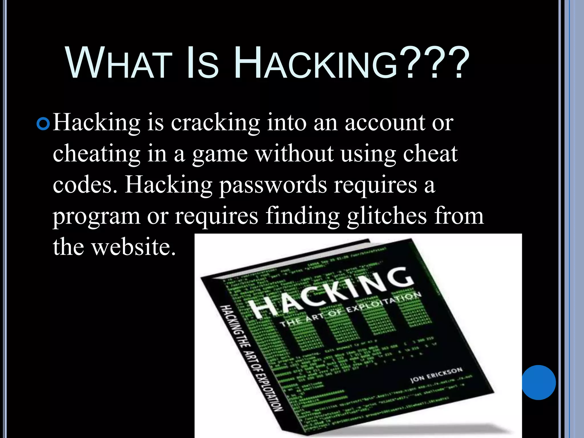WHAT IS HACKING???
Hacking is cracking into an account or
cheating in a game without using cheat
codes. Hacking passwords requires a
program or requires finding glitches from
the website.
 