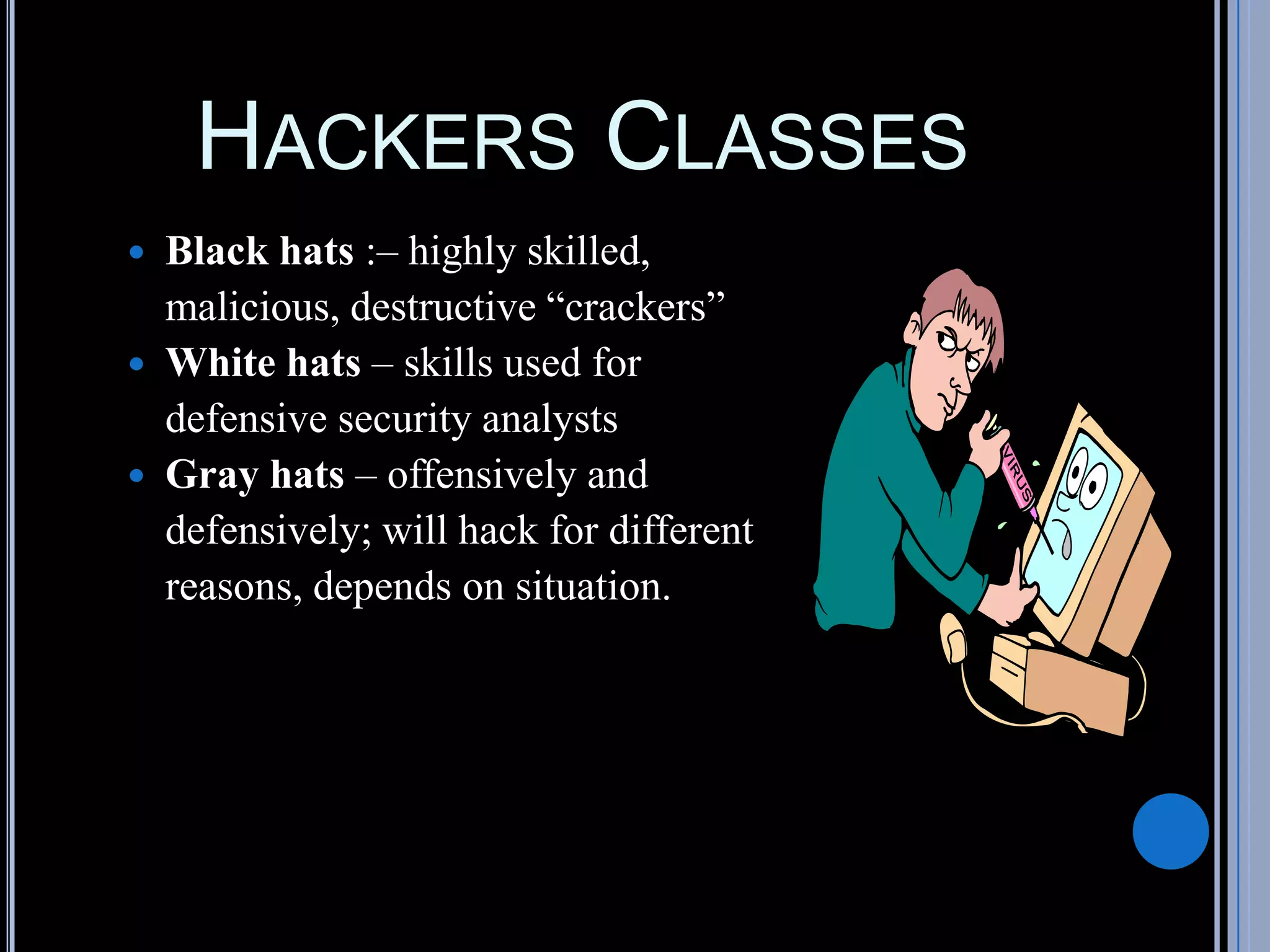 HACKERS CLASSES
 Black hats :– highly skilled,
malicious, destructive “crackers”
 White hats – skills used for
defensive security analysts
 Gray hats – offensively and
defensively; will hack for different
reasons, depends on situation.
 