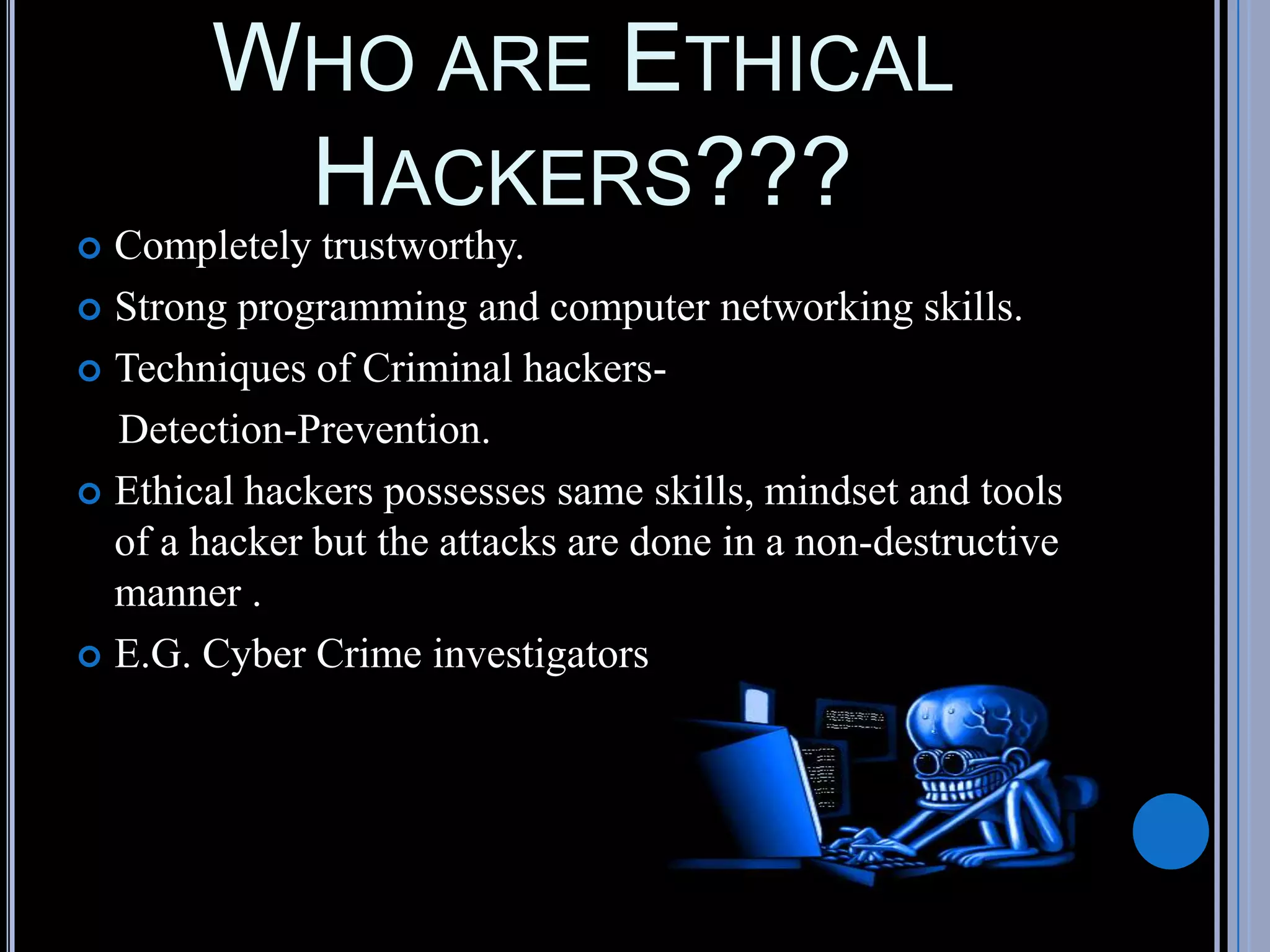 WHO ARE ETHICAL
HACKERS???
 Completely trustworthy.
 Strong programming and computer networking skills.
 Techniques of Criminal hackers-
Detection-Prevention.
 Ethical hackers possesses same skills, mindset and tools
of a hacker but the attacks are done in a non-destructive
manner .
 E.G. Cyber Crime investigators
 
