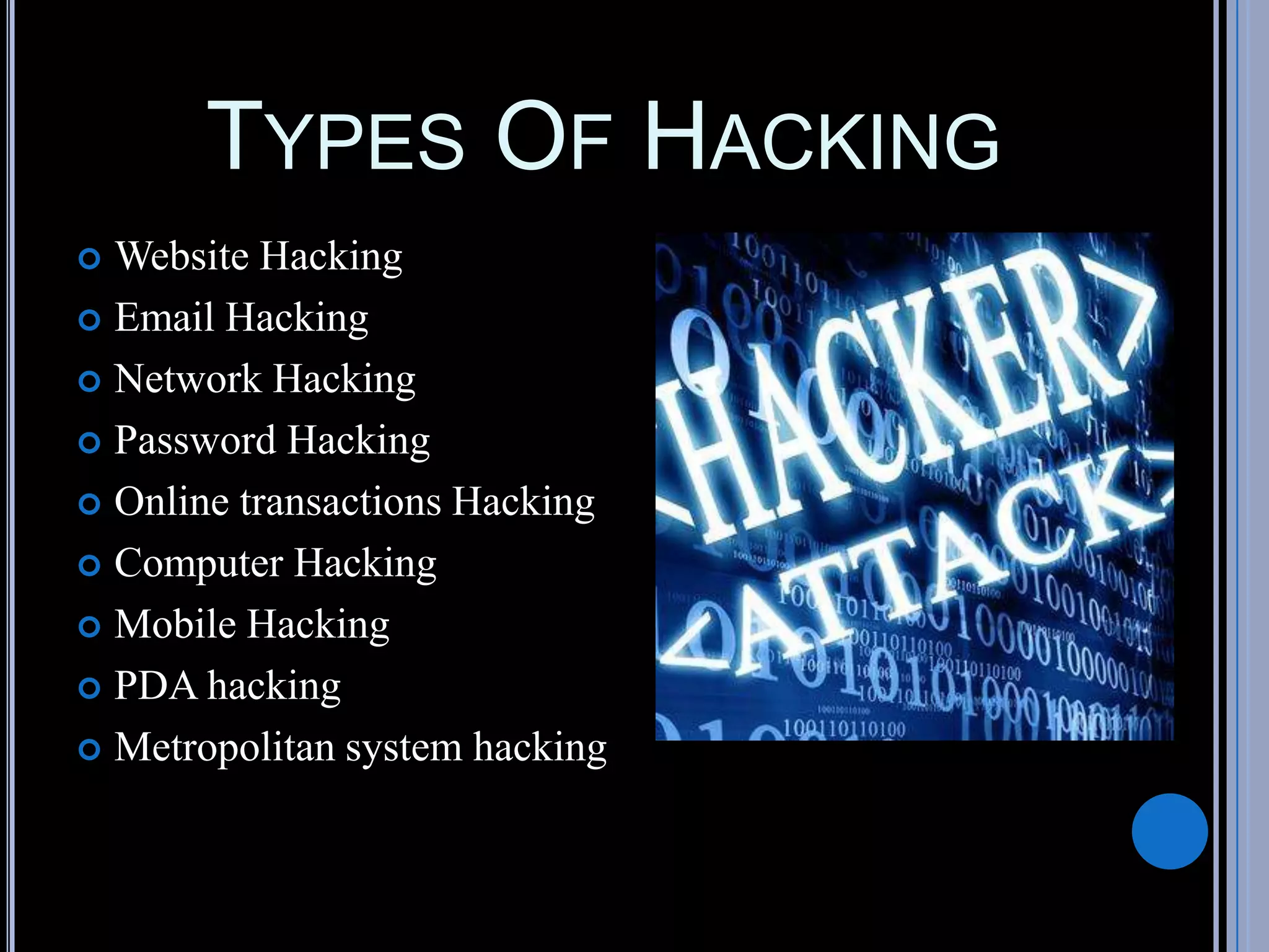 TYPES OF HACKING
 Website Hacking
 Email Hacking
 Network Hacking
 Password Hacking
 Online transactions Hacking
 Computer Hacking
 Mobile Hacking
 PDA hacking
 Metropolitan system hacking
 