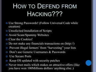 HOW TO DEFEND FROM
HACKING???
 Use Strong Passwords! (Follow Universal Code while
creation)
 Unsolicited Installation of Scripts
 Avoid Scam/Spammy Websites
 Clear the Cookies!
 Do not make any financials transactions on (http://)
 Prevent illegal farmers’ from “harvesting” your lists
 Don’t use Generic Usernames & Passwords
 Use Secure Ports
 Keep OS updated with security patches
 Never trust mails which makes an attractive offers (like
you have won 100Millions dollars/ anything else..)
 