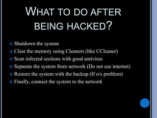 WHAT TO DO AFTER
BEING HACKED?
 Shutdown the system
 Clear the memory using Cleaners (like CCleaner)
 Scan infected sections with good antivirus
 Separate the system from network (Do not use internet)
 Restore the system with the backup (If o/s problem)
 Finally, connect the system to the network
 
