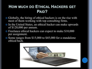 HOW MUCH DO ETHICAL HACKERS GET
PAID?
 Globally, the hiring of ethical hackers is on the rise with
most of them working with top consulting firms.
 In the United States, an ethical hacker can make upwards
of $120,000 per annum.
 Freelance ethical hackers can expect to make $10,000
per assignment.
 Some ranges from $15,000 to $45,000 for a standalone
ethical hack.
 