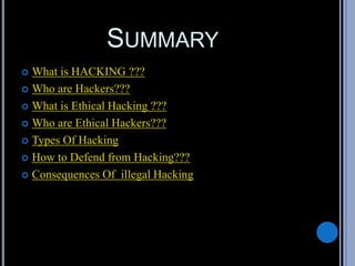 SUMMARY
 What is HACKING ???
 Who are Hackers???
 What is Ethical Hacking ???
 Who are Ethical Hackers???
 Types Of Hacking
 How to Defend from Hacking???
 Consequences Of illegal Hacking
 