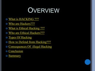 OVERVIEW
 What is HACKING ???
 Who are Hackers???
 What is Ethical Hacking ???
 Who are Ethical Hackers???
 Types Of Hacking
 How to Defend from Hacking???
 Consequences Of illegal Hacking
 Conclusion
 Summary
 