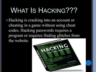 WHAT IS HACKING???
Hacking is cracking into an account or
cheating in a game without using cheat
codes. Hacking passwords requires a
program or requires finding glitches from
the website.
 