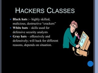 HACKERS CLASSES
 Black hats :– highly skilled,
malicious, destructive “crackers”
 White hats – skills used for
defensive security analysts
 Gray hats – offensively and
defensively; will hack for different
reasons, depends on situation.
 