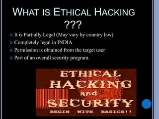 WHAT IS ETHICAL HACKING
???
 It is Partially Legal (May vary by country law)
 Completely legal in INDIA
 Permission is obtained from the target user
 Part of an overall security program.
 
