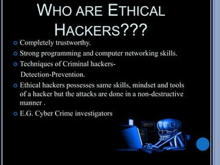 WHO ARE ETHICAL
HACKERS???
 Completely trustworthy.
 Strong programming and computer networking skills.
 Techniques of Criminal hackers-
Detection-Prevention.
 Ethical hackers possesses same skills, mindset and tools
of a hacker but the attacks are done in a non-destructive
manner .
 E.G. Cyber Crime investigators
 