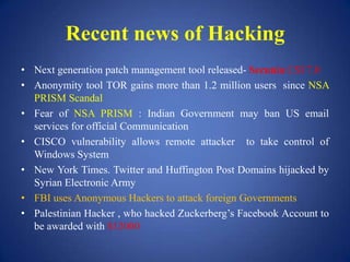 Recent news of Hacking
• Next generation patch management tool released- Secunia CSI 7.0
• Anonymity tool TOR gains more than 1.2 million users since NSA
PRISM Scandal
• Fear of NSA PRISM : Indian Government may ban US email
services for official Communication
• CISCO vulnerability allows remote attacker to take control of
Windows System
• New York Times. Twitter and Huffington Post Domains hijacked by
Syrian Electronic Army
• FBI uses Anonymous Hackers to attack foreign Governments
• Palestinian Hacker , who hacked Zuckerberg’s Facebook Account to
be awarded with $12000
 