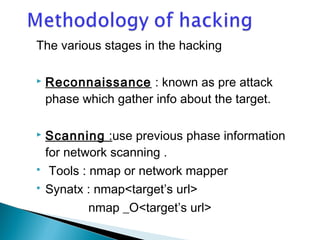 The various stages in the hacking 
 Reconnaissance : known as pre attack 
phase which gather info about the target. 
 Scanning :use previous phase information 
for network scanning . 
 Tools : nmap or network mapper 
 Synatx : nmap<target’s url> 
nmap _O<target’s url> 
 
