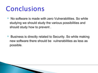  No software is made with zero Vulnerabilities. So while 
studying we should study the various possibilities and 
should study how to prevent . 
 Business is directly related to Security. So while making 
new software there should be vulnerabilities as less as 
possible. 

