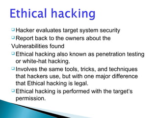 Hacker evaluates target system security 
Report back to the owners about the 
Vulnerabilities found 
Ethical hacking also known as penetration testing 
or white-hat hacking. 
Involves the same tools, tricks, and techniques 
that hackers use, but with one major difference 
that Ethical hacking is legal. 
Ethical hacking is performed with the target‘s 
permission. 
 