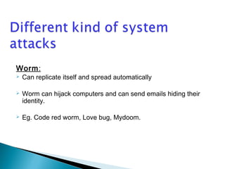 Worm: 
 Can replicate itself and spread automatically 
 Worm can hijack computers and can send emails hiding their 
identity. 
 Eg. Code red worm, Love bug, Mydoom. 
 