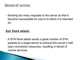  Sending too many requests to the server so that it 
become inaccessible for use to to which it is intended 
for. 
Syn flood attack: 
 A SYN flood attack sends a great number of SYN 
packets to a target server to exhaust the server’s half-open 
connection resources, resulting in denial of 
normal services. 
 