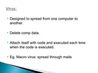  Designed to spread from one computer to 
another. 
 Delete comp data. 
 Attach itself with code and executed each time 
when the code is executed. 
 Eg. Macro virus: spread through mails 
 