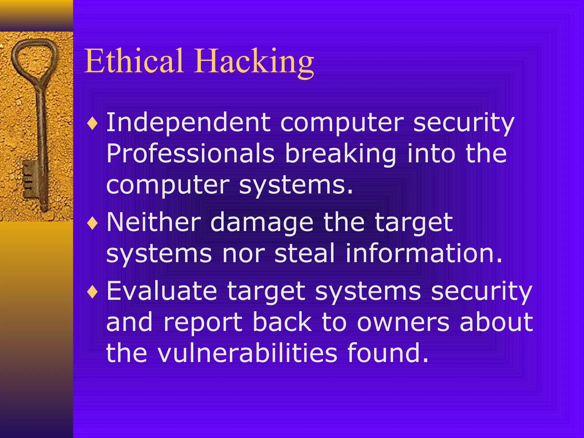 Ethical Hacking
♦ Independent computer security
Professionals breaking into the
computer systems.
♦ Neither damage the target
systems nor steal information.
♦ Evaluate target systems security
and report back to owners about
the vulnerabilities found.
 