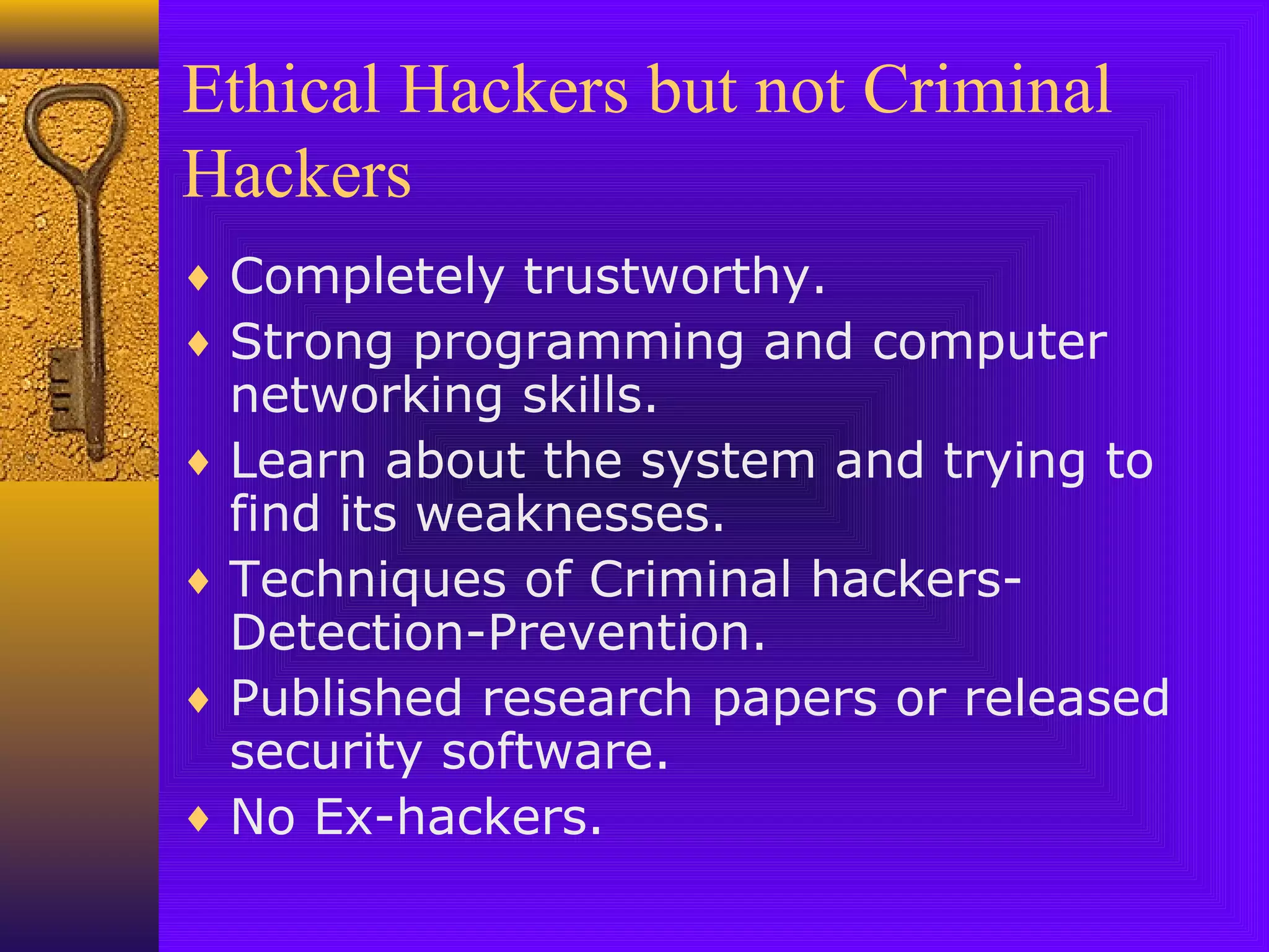 Ethical Hackers but not Criminal
Hackers
♦ Completely trustworthy.
♦ Strong programming and computer
networking skills.
♦ Learn about the system and trying to
find its weaknesses.
♦ Techniques of Criminal hackers-
Detection-Prevention.
♦ Published research papers or released
security software.
♦ No Ex-hackers.
 