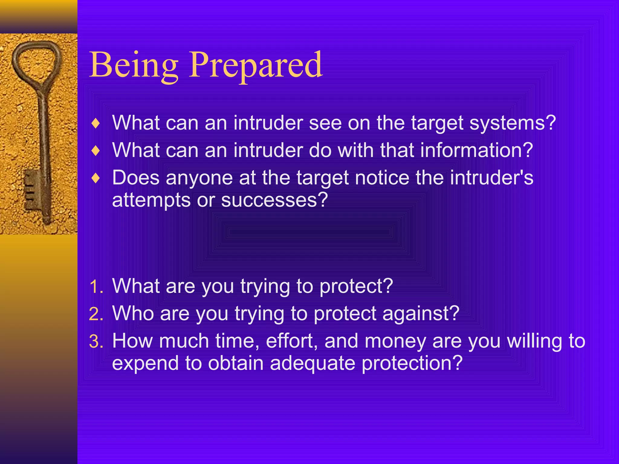 Being Prepared
♦ What can an intruder see on the target systems?
♦ What can an intruder do with that information?
♦ Does anyone at the target notice the intruder's
attempts or successes?
1. What are you trying to protect?
2. Who are you trying to protect against?
3. How much time, effort, and money are you willing to
expend to obtain adequate protection?
 
