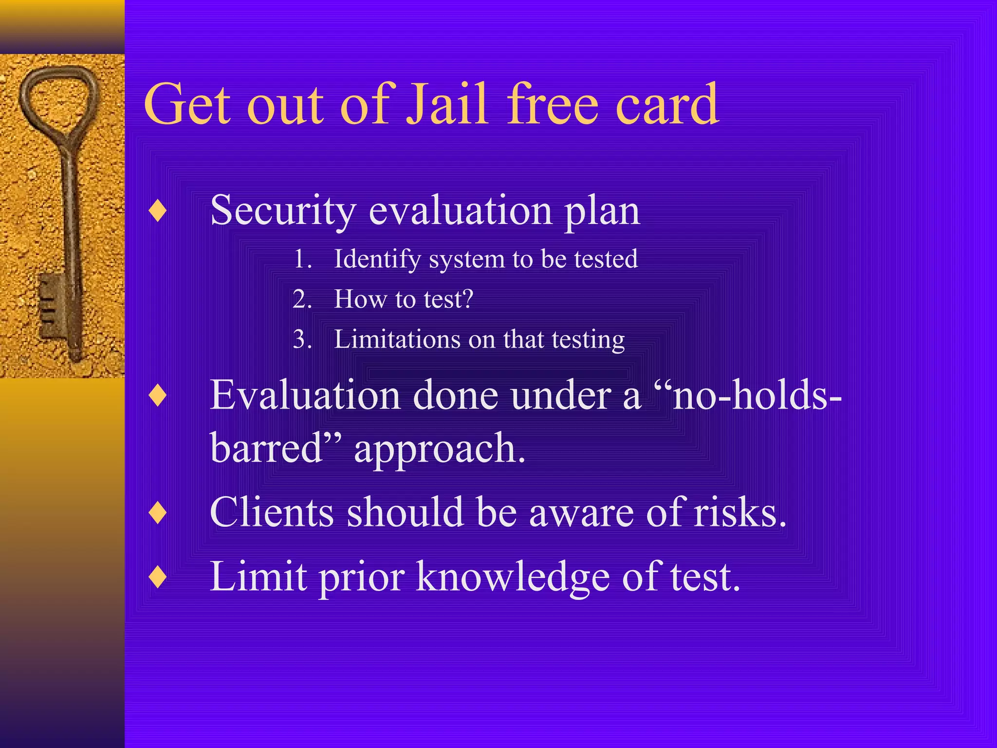 Get out of Jail free card
♦ Security evaluation plan
1. Identify system to be tested
2. How to test?
3. Limitations on that testing
♦ Evaluation done under a “no-holds-
barred” approach.
♦ Clients should be aware of risks.
♦ Limit prior knowledge of test.
 