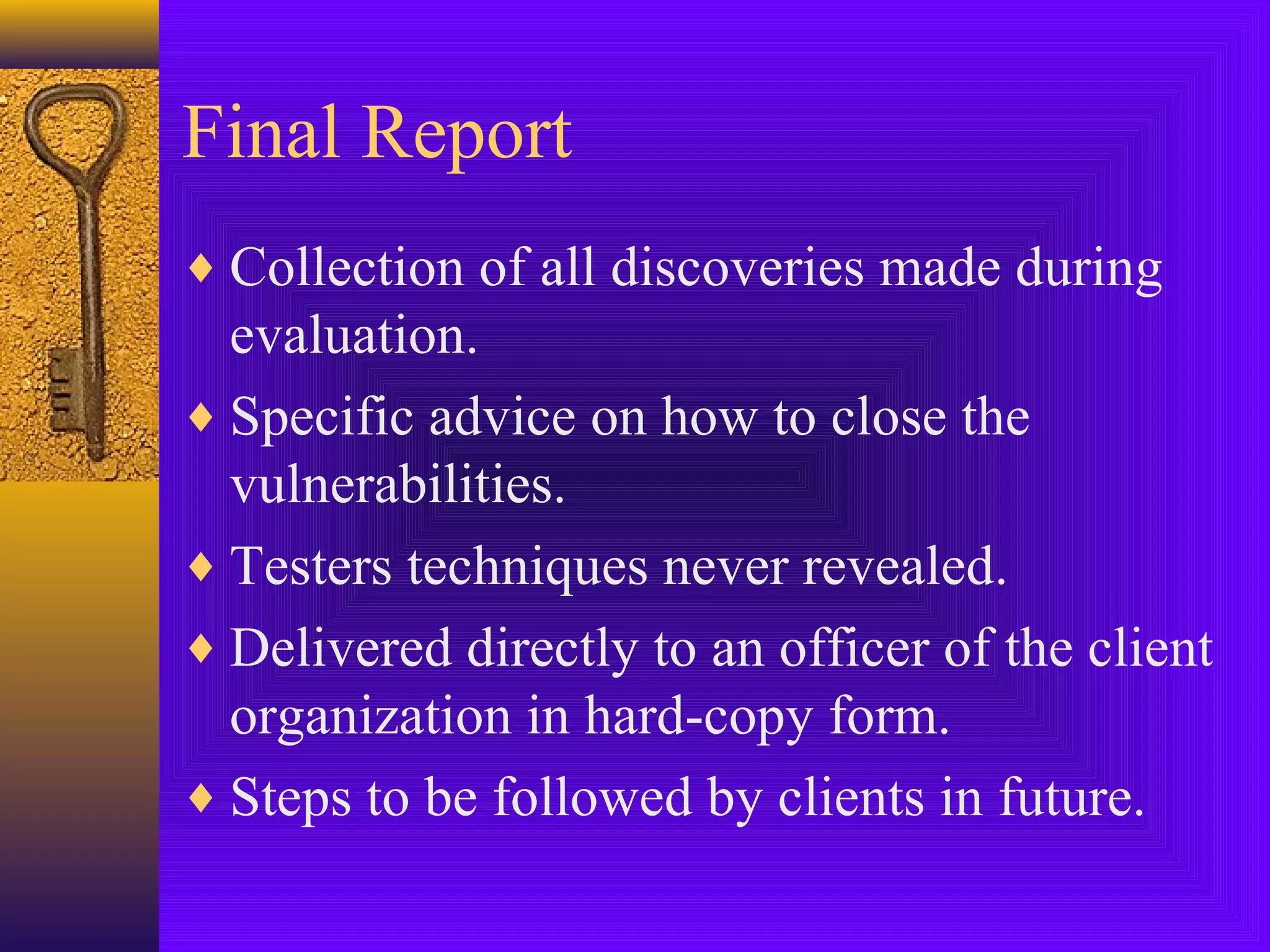 Final Report
♦ Collection of all discoveries made during
evaluation.
♦ Specific advice on how to close the
vulnerabilities.
♦ Testers techniques never revealed.
♦ Delivered directly to an officer of the client
organization in hard-copy form.
♦ Steps to be followed by clients in future.
 