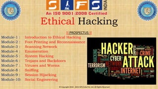 Ethical Hacking
!! PROSPECTUS !!
Module-1 : Introduction to Ethical Hacking
Module-2 : Foot Printing and Reconnaissance
Module-3 : Scanning Network
Module-4 : Enumeration
Module-5 : System Hacking
Module-6 : Trojans and Backdoors
Module-7 : Viruses and Worms
Module-8 : Sniffing
Module-9 : Session Hijacking
Module-10: Social Engineering
© Copyright 2010 - 2015 SIFS India Pvt. Ltd. All Rights Reserved
 
