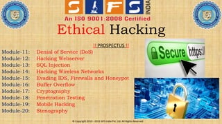 Ethical Hacking
!! PROSPECTUS !!
Module-11: Denial of Service (DoS)
Module-12: Hacking Webserver
Module-13: SQL Injection
Module-14: Hacking Wireless Networks
Module-15: Evading IDS, Firewalls and Honeypot
Module-16: Buffer Overflow
Module-17: Cryptography
Module-18: Penetration Testing
Module-19: Mobile Hacking
Module-20: Stenography
© Copyright 2010 - 2015 SIFS India Pvt. Ltd. All Rights Reserved
 