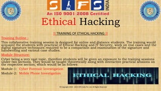 Ethical Hacking
!! TRAINING OF ETHICAL HACKING !!
Training Sutline :
This collaborative training session is designed for online and distance students. The training would
acquaint the students with practical of Ethical Hacking and IT Security, work on real cases and the
digital signature techniques required to be a comparison and examination of the signature and
handwriting and various case studies.
Module Structure:
Cyber being a very vast topic, therefore students will be given an exposure to the training sessions
under two sections. They would be taught theoretically along with interactive practical sessions on
the respective section, which would be as follows:
Module-1: Cyber Forensic Investigation
Module-2: Mobile Phone Investigation
© Copyright 2010 - 2015 SIFS India Pvt. Ltd. All Rights Reserved
 