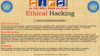 Ethical Hacking
!! TYPES OF HACKER MOTIVATIONS !!
White Hat Hackers:
These are the good guys, computer security experts who specialize in penetration testing and other
methodologies to ensure that a company’s information systems are secure. These IT security
professionals rely on a constantly evolving arsenal of technology to battle hackers.
Black Hat Hackers:
These are the bad guys, who are typically referred to as just plain hackers. The term is often used
specifically for hackers who break into networks or computers, or create computer viruses. Black hat
hackers continue to technologically outpace white hats. They often manage to find the path of least
resistance, whether due to human error or laziness, or with a new type of attack. Hacking purists
often use the term “crackers” to refer to black hat hackers. Black hats’ motivation is generally to get
paid.
Hacktivists:
Some hacker activists are motivated by politics or religion, while others may wish to expose
wrongdoing, or exact revenge, or simply harass their target for their own entertainment.
© Copyright 2010 - 2015 SIFS India Pvt. Ltd. All Rights Reserved
 