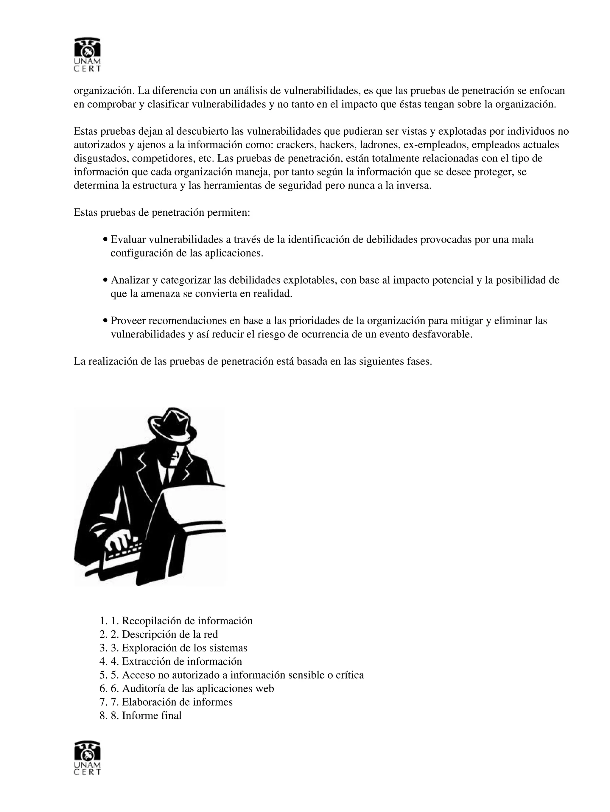 organización. La diferencia con un análisis de vulnerabilidades, es que las pruebas de penetración se enfocan
en comprobar y clasificar vulnerabilidades y no tanto en el impacto que éstas tengan sobre la organización.
Estas pruebas dejan al descubierto las vulnerabilidades que pudieran ser vistas y explotadas por individuos no
autorizados y ajenos a la información como: crackers, hackers, ladrones, ex-empleados, empleados actuales
disgustados, competidores, etc. Las pruebas de penetración, están totalmente relacionadas con el tipo de
información que cada organización maneja, por tanto según la información que se desee proteger, se
determina la estructura y las herramientas de seguridad pero nunca a la inversa.
Estas pruebas de penetración permiten:
Evaluar vulnerabilidades a través de la identificación de debilidades provocadas por una mala
configuración de las aplicaciones.
•
Analizar y categorizar las debilidades explotables, con base al impacto potencial y la posibilidad de
que la amenaza se convierta en realidad.
•
Proveer recomendaciones en base a las prioridades de la organización para mitigar y eliminar las
vulnerabilidades y así reducir el riesgo de ocurrencia de un evento desfavorable.
•
La realización de las pruebas de penetración está basada en las siguientes fases.
1. Recopilación de información1.
2. Descripción de la red2.
3. Exploración de los sistemas3.
4. Extracción de información4.
5. Acceso no autorizado a información sensible o crítica5.
6. Auditoría de las aplicaciones web6.
7. Elaboración de informes7.
8. Informe final8.
 