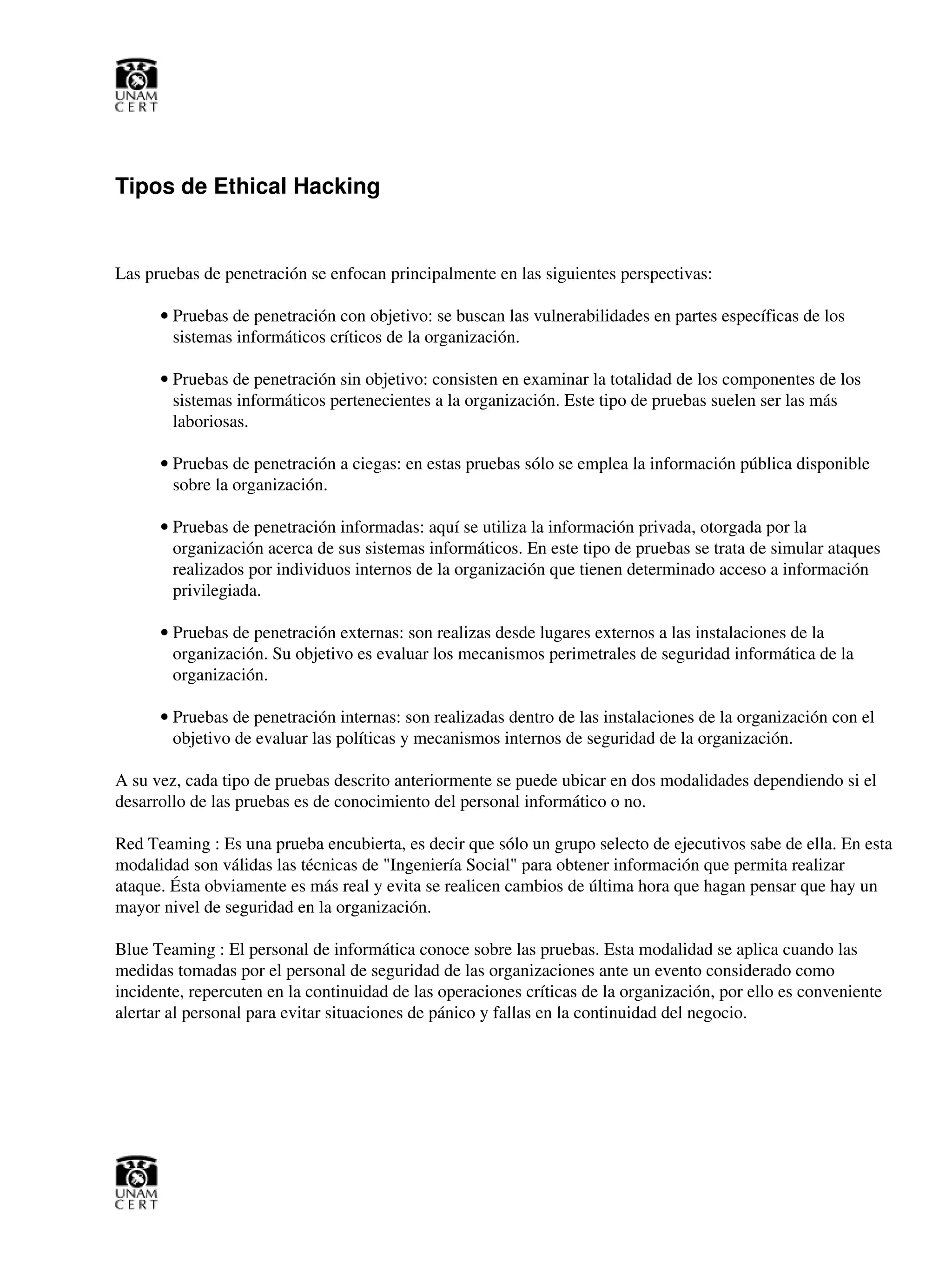 Tipos de Ethical Hacking
Las pruebas de penetración se enfocan principalmente en las siguientes perspectivas:
Pruebas de penetración con objetivo: se buscan las vulnerabilidades en partes específicas de los
sistemas informáticos críticos de la organización.
•
Pruebas de penetración sin objetivo: consisten en examinar la totalidad de los componentes de los
sistemas informáticos pertenecientes a la organización. Este tipo de pruebas suelen ser las más
laboriosas.
•
Pruebas de penetración a ciegas: en estas pruebas sólo se emplea la información pública disponible
sobre la organización.
•
Pruebas de penetración informadas: aquí se utiliza la información privada, otorgada por la
organización acerca de sus sistemas informáticos. En este tipo de pruebas se trata de simular ataques
realizados por individuos internos de la organización que tienen determinado acceso a información
privilegiada.
•
Pruebas de penetración externas: son realizas desde lugares externos a las instalaciones de la
organización. Su objetivo es evaluar los mecanismos perimetrales de seguridad informática de la
organización.
•
Pruebas de penetración internas: son realizadas dentro de las instalaciones de la organización con el
objetivo de evaluar las políticas y mecanismos internos de seguridad de la organización.
•
A su vez, cada tipo de pruebas descrito anteriormente se puede ubicar en dos modalidades dependiendo si el
desarrollo de las pruebas es de conocimiento del personal informático o no.
Red Teaming : Es una prueba encubierta, es decir que sólo un grupo selecto de ejecutivos sabe de ella. En esta
modalidad son válidas las técnicas de "Ingeniería Social" para obtener información que permita realizar
ataque. Ésta obviamente es más real y evita se realicen cambios de última hora que hagan pensar que hay un
mayor nivel de seguridad en la organización.
Blue Teaming : El personal de informática conoce sobre las pruebas. Esta modalidad se aplica cuando las
medidas tomadas por el personal de seguridad de las organizaciones ante un evento considerado como
incidente, repercuten en la continuidad de las operaciones críticas de la organización, por ello es conveniente
alertar al personal para evitar situaciones de pánico y fallas en la continuidad del negocio.
 