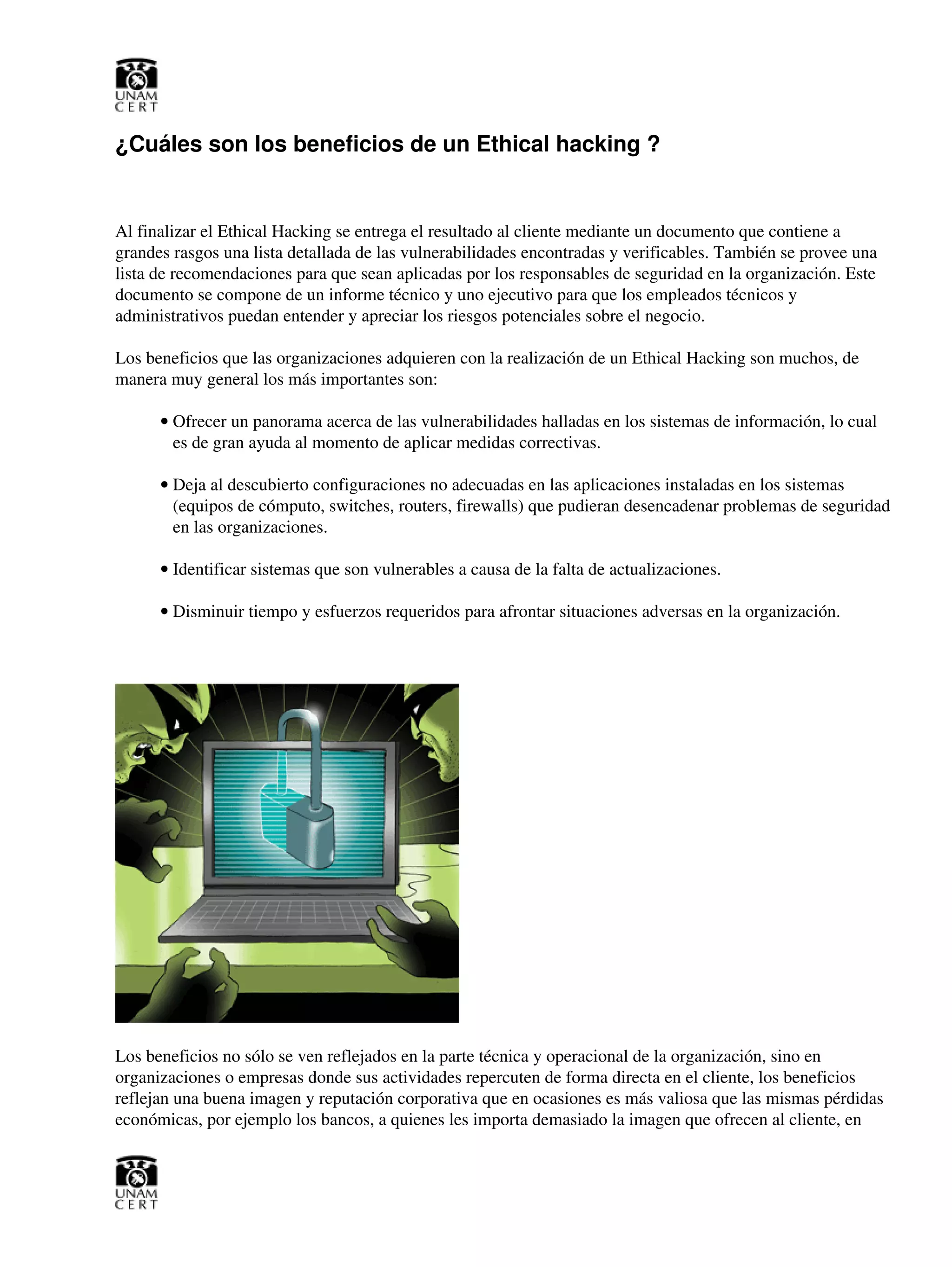 ¿Cuáles son los beneficios de un Ethical hacking ?
Al finalizar el Ethical Hacking se entrega el resultado al cliente mediante un documento que contiene a
grandes rasgos una lista detallada de las vulnerabilidades encontradas y verificables. También se provee una
lista de recomendaciones para que sean aplicadas por los responsables de seguridad en la organización. Este
documento se compone de un informe técnico y uno ejecutivo para que los empleados técnicos y
administrativos puedan entender y apreciar los riesgos potenciales sobre el negocio.
Los beneficios que las organizaciones adquieren con la realización de un Ethical Hacking son muchos, de
manera muy general los más importantes son:
Ofrecer un panorama acerca de las vulnerabilidades halladas en los sistemas de información, lo cual
es de gran ayuda al momento de aplicar medidas correctivas.
•
Deja al descubierto configuraciones no adecuadas en las aplicaciones instaladas en los sistemas
(equipos de cómputo, switches, routers, firewalls) que pudieran desencadenar problemas de seguridad
en las organizaciones.
•
Identificar sistemas que son vulnerables a causa de la falta de actualizaciones.•
Disminuir tiempo y esfuerzos requeridos para afrontar situaciones adversas en la organización.•
Los beneficios no sólo se ven reflejados en la parte técnica y operacional de la organización, sino en
organizaciones o empresas donde sus actividades repercuten de forma directa en el cliente, los beneficios
reflejan una buena imagen y reputación corporativa que en ocasiones es más valiosa que las mismas pérdidas
económicas, por ejemplo los bancos, a quienes les importa demasiado la imagen que ofrecen al cliente, en
 