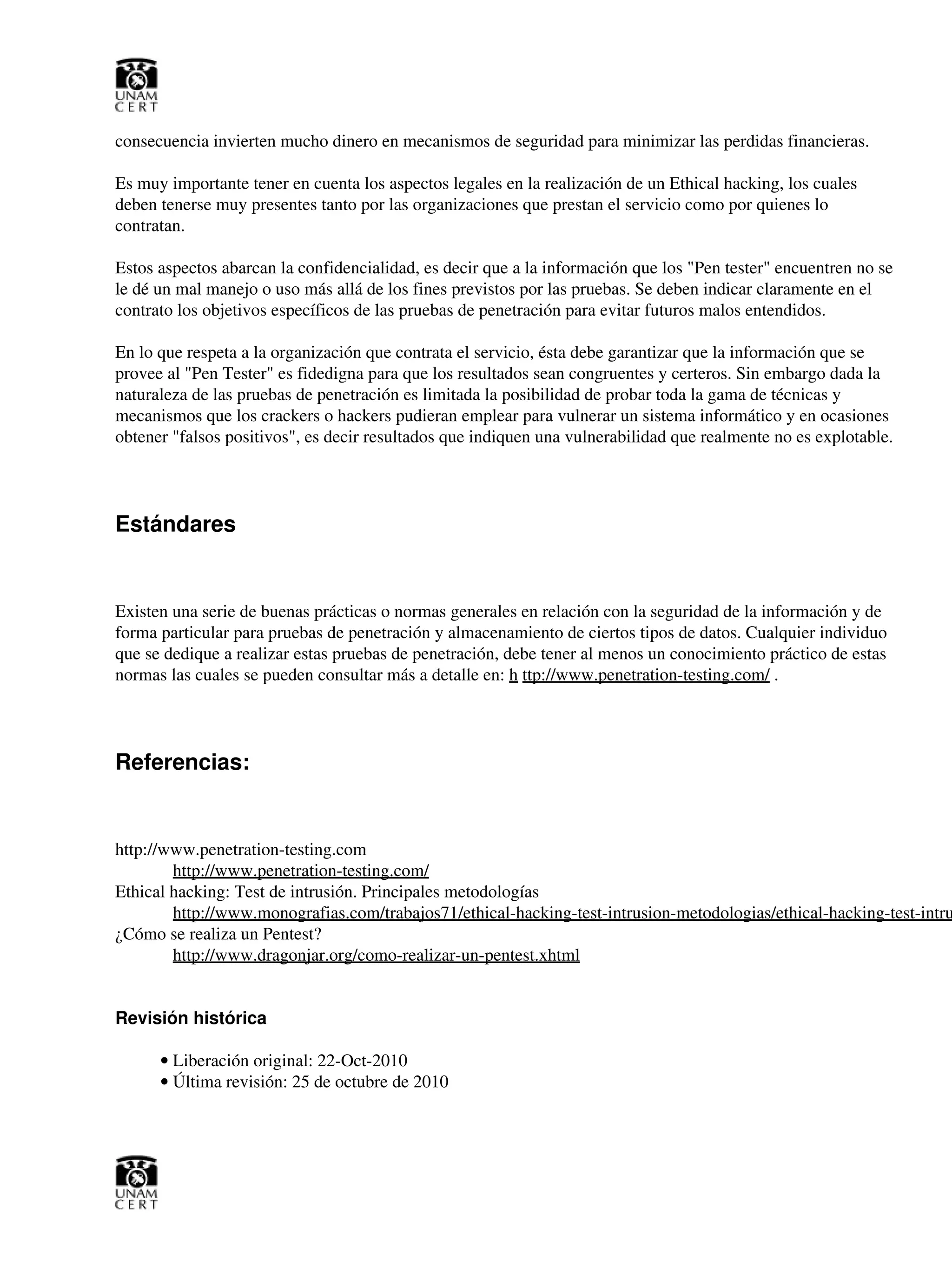 consecuencia invierten mucho dinero en mecanismos de seguridad para minimizar las perdidas financieras.
Es muy importante tener en cuenta los aspectos legales en la realización de un Ethical hacking, los cuales
deben tenerse muy presentes tanto por las organizaciones que prestan el servicio como por quienes lo
contratan.
Estos aspectos abarcan la confidencialidad, es decir que a la información que los "Pen tester" encuentren no se
le dé un mal manejo o uso más allá de los fines previstos por las pruebas. Se deben indicar claramente en el
contrato los objetivos específicos de las pruebas de penetración para evitar futuros malos entendidos.
En lo que respeta a la organización que contrata el servicio, ésta debe garantizar que la información que se
provee al "Pen Tester" es fidedigna para que los resultados sean congruentes y certeros. Sin embargo dada la
naturaleza de las pruebas de penetración es limitada la posibilidad de probar toda la gama de técnicas y
mecanismos que los crackers o hackers pudieran emplear para vulnerar un sistema informático y en ocasiones
obtener "falsos positivos", es decir resultados que indiquen una vulnerabilidad que realmente no es explotable.
Estándares
Existen una serie de buenas prácticas o normas generales en relación con la seguridad de la información y de
forma particular para pruebas de penetración y almacenamiento de ciertos tipos de datos. Cualquier individuo
que se dedique a realizar estas pruebas de penetración, debe tener al menos un conocimiento práctico de estas
normas las cuales se pueden consultar más a detalle en: h ttp://www.penetration-testing.com/ .
Referencias:
http://www.penetration-testing.com
http://www.penetration-testing.com/
Ethical hacking: Test de intrusión. Principales metodologías
http://www.monografias.com/trabajos71/ethical-hacking-test-intrusion-metodologias/ethical-hacking-test-intru
¿Cómo se realiza un Pentest?
http://www.dragonjar.org/como-realizar-un-pentest.xhtml
Revisión histórica
Liberación original: 22-Oct-2010•
Última revisión: 25 de octubre de 2010•
 