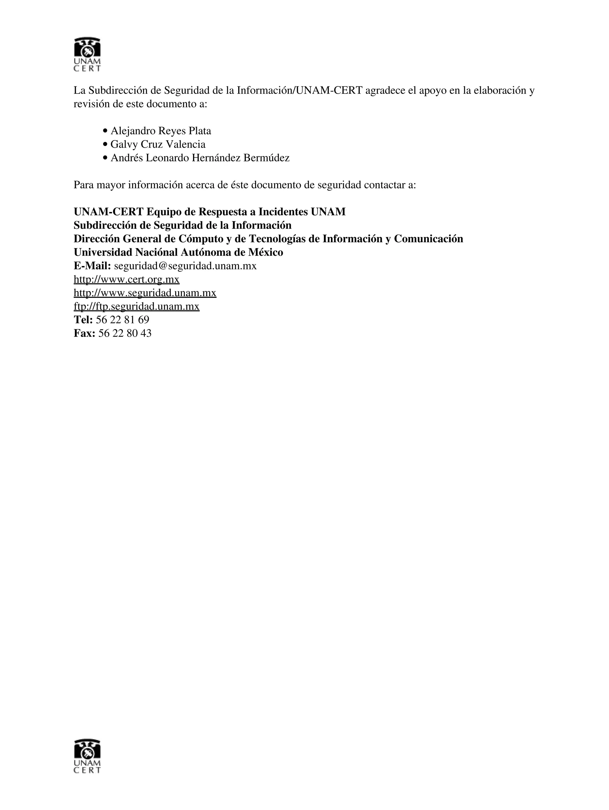 La Subdirección de Seguridad de la Información/UNAM-CERT agradece el apoyo en la elaboración y
revisión de este documento a:
Alejandro Reyes Plata•
Galvy Cruz Valencia•
Andrés Leonardo Hernández Bermúdez•
Para mayor información acerca de éste documento de seguridad contactar a:
UNAM-CERT Equipo de Respuesta a Incidentes UNAM
Subdirección de Seguridad de la Información
Dirección General de Cómputo y de Tecnologías de Información y Comunicación
Universidad Naciónal Autónoma de México
E-Mail: seguridad@seguridad.unam.mx
http://www.cert.org.mx
http://www.seguridad.unam.mx
ftp://ftp.seguridad.unam.mx
Tel: 56 22 81 69
Fax: 56 22 80 43
 