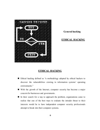 General hacking
ETHICAL HACKING
ETHICAL HACKING
 Ethical hacking defined as “a methodology adopted by ethical hackers to
discover the vulnerabilities existing in information systems’ operating
environments.”
 With the growth of the Internet, computer security has become a major
concern for businesses and governments.
 In their search for a way to approach the problem, organizations came to
realize that one of the best ways to evaluate the intruder threat to their
interests would be to have independent computer security professionals
attempt to break into their computer systems.
6
 