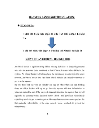 HACKERS LANGUAGE TRANSLATION:
 EXAMPLE:-
1 d1d n0t h4ck th1s p4g3, 1t w4s l1k3 th1s wh3n 1 h4ck3d
1n
I did not hack this page, it was like this when I hacked in
WHAT DO AN ETHICAL HACKER DO?
An ethical hacker is a person doing ethical hacking that is he is a security personal
who tries to penetrate in to a network to find if there is some vulnerability in the
system. An ethical hacker will always have the permission to enter into the target
network. An ethical hacker will first think with a mindset of a hacker who tries to
get in to the system.
He will first find out what an intruder can see or what others can see. Finding
these an ethical hacker will try to get into the system with that information in
whatever method he can. If he succeeds in penetrating into the system then he will
report to the company with a detailed report about the particular vulnerability
exploiting which he got in to the system. He may also sometimes make patches for
that particular vulnerability or he may suggest some methods to prevent the
vulnerability.
8
 