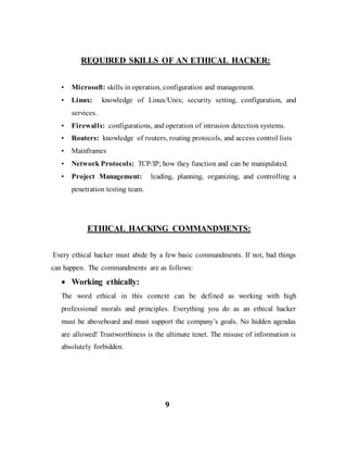 REQUIRED SKILLS OF AN ETHICAL HACKER:
• Microsoft: skills in operation, configuration and management.
• Linux: knowledge of Linux/Unix; security setting, configuration, and
services.
• Firewalls: configurations, and operation of intrusion detection systems.
• Routers: knowledge of routers, routing protocols, and access control lists
• Mainframes
• Network Protocols: TCP/IP; how they function and can be manipulated.
• Project Management: leading, planning, organizing, and controlling a
penetration testing team.
ETHICAL HACKING COMMANDMENTS:
Every ethical hacker must abide by a few basic commandments. If not, bad things
can happen. The commandments are as follows:
 Working ethically:
The word ethical in this context can be defined as working with high
professional morals and principles. Everything you do as an ethical hacker
must be aboveboard and must support the company’s goals. No hidden agendas
are allowed! Trustworthiness is the ultimate tenet. The misuse of information is
absolutely forbidden.
9
 