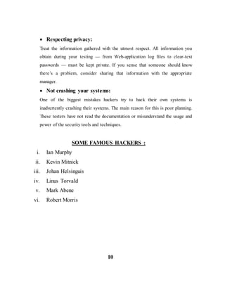  Respecting privacy:
Treat the information gathered with the utmost respect. All information you
obtain during your testing — from Web-application log files to clear-text
passwords — must be kept private. If you sense that someone should know
there’s a problem, consider sharing that information with the appropriate
manager.
 Not crashing your systems:
One of the biggest mistakes hackers try to hack their own systems is
inadvertently crashing their systems. The main reason for this is poor planning.
These testers have not read the documentation or misunderstand the usage and
power of the security tools and techniques.
SOME FAMOUS HACKERS :
i. Ian Murphy
ii. Kevin Mitnick
iii. Johan Helsinguis
iv. Linus Torvald
v. Mark Abene
vi. Robert Morris
10
 