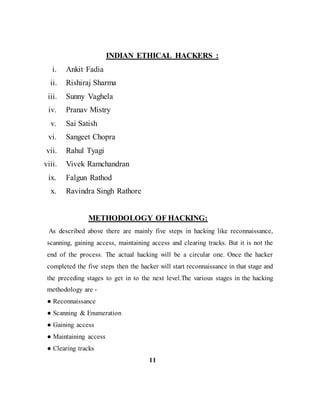 INDIAN ETHICAL HACKERS :
i. Ankit Fadia
ii. Rishiraj Sharma
iii. Sunny Vaghela
iv. Pranav Mistry
v. Sai Satish
vi. Sangeet Chopra
vii. Rahul Tyagi
viii. Vivek Ramchandran
ix. Falgun Rathod
x. Ravindra Singh Rathore
METHODOLOGY OF HACKING:
As described above there are mainly five steps in hacking like reconnaissance,
scanning, gaining access, maintaining access and clearing tracks. But it is not the
end of the process. The actual hacking will be a circular one. Once the hacker
completed the five steps then the hacker will start reconnaissance in that stage and
the preceding stages to get in to the next level.The various stages in the hacking
methodology are -
● Reconnaissance
● Scanning & Enumeration
● Gaining access
● Maintaining access
● Clearing tracks
11
 