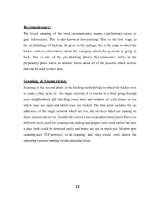 Reconnaissance:
The literal meaning of the word reconnaissance means a preliminary survey to
gain information. This is also known as foot-printing. This is the first stage in
the methodology of hacking. As given in the analogy, this is the stage in which the
hacker collects information about the company which the personal is going to
hack. This is one of the pre-attacking phases. Reconnaissance refers to the
preparatory phase where an attacker learns about all of the possible attack vectors
that can be used in their plan.
Scanning & Enumeration:
Scanning is the second phase in the hacking methodology in which the hacker tries
to make a blue print of the target network. It is similar to a thief going through
your neighborhood and checking every door and window on each house to see
which ones are open and which ones are locked. The blue print includes the ip-
addresses of the target network which are live, the services which are running on
those system and so on. Usually the services run on predetermined ports.There are
different tools used for scanning war dialing and pingers were used earlier but now
a days both could be detected easily and hence are not in much use. Modern port
scanning uses TCP protocol to do scanning and they could even detect the
operating systems running on the particular hosts.
12
 