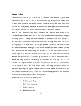 Enumeration:
Enumeration is the ability of a hacker to convince some servers to give them
information that is vital to them to make an attack. By doing this the hacker aims
to find what resources and shares can be found in the system, what valid user
account and user groups are there in the network, what applications will be there
etc. Hackers may use this also to find other hosts in the entire network.
This is the actual hacking phase in which the hacker gains access to the
system.The hacker will make use of all the information he collected in the pre-
attacking phases. Usually the main hindrance to gaining access to a system is
the passwords. System hacking can be considered as many steps. First the hacker
will try to get in to the system. Once he get in to the system the next thing he want
will be to increase his privileges so that he can have more control over the system.
As a normal user the hacker may not be able to see the confidential details or
cannot upload or run the different hack tools for his own personal interest.
Another way to crack in to a system is by the attacks like man in the middle attack.
There are many methods for cracking the password and then get in to the
system. The simplest method is to guess the password. But this is a tedious work.
But in order to make this work easier there are many automated tools for
password guessing like legion. Legion actually has an inbuilt dictionary in it and
the software will automatically.That is the software itself generates the password
using the dictionary and will check the responses.
Techniques used in password cracking are:
 Dictionary cracking
 Brute force cracking
 Hybrid cracking
 Social engineering
13
 