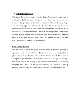  Privilege escalation:
Privilege escalation is the process of raising the privileges once the hacker gets in
to the system. That is the hacker may get in as an ordinary user. And now he tries
to increase his privileges to that of an administrator who can do many things.
There are many types of tools available for this. There are some tools like
getadmin attaches the user to some kernel routine so that the services run by the
user look like a system routine rather than user initiated program. The privilege
escalation process usually uses the vulnerabilities present in the host operating
system or the software. There are many tools like hk.exe, metasploit etc. One
such community of hackers is the metasploit.
Maintaining Access:
Now the hacker is inside the system by some means by password guessing or
exploiting some of it’s vulnerabilities. This means that he is now in a position to
upload some files and download some of them. The next aim will be to make an
easier path to get in when he comes the next time. This is analogous to making a
small hidden door in the building so that he can directly enter in to the building
through the door easily. In the network scenario the hacker will do it by
uploading some softwares like Trojan horses, sniffers , key stroke loggers etc.
14
 