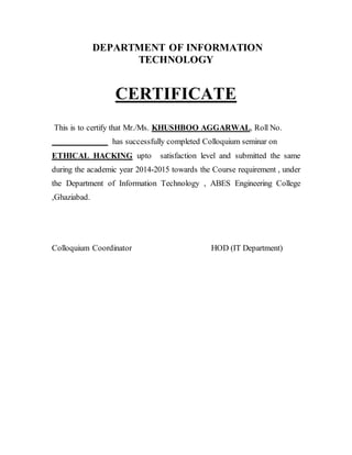 DEPARTMENT OF INFORMATION
TECHNOLOGY
CERTIFICATE
This is to certify that Mr./Ms. KHUSHBOO AGGARWAL, Roll No.
has successfully completed Colloquium seminar on
ETHICAL HACKING upto satisfaction level and submitted the same
during the academic year 2014-2015 towards the Course requirement , under
the Department of Information Technology , ABES Engineering College
,Ghaziabad.
Colloquium Coordinator HOD (IT Department)
 