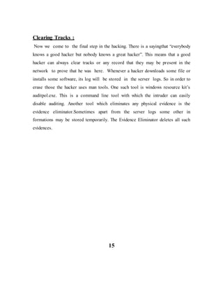 Clearing Tracks :
Now we come to the final step in the hacking. There is a sayingthat “everybody
knows a good hacker but nobody knows a great hacker”. This means that a good
hacker can always clear tracks or any record that they may be present in the
network to prove that he was here. Whenever a hacker downloads some file or
installs some software, its log will be stored in the server logs. So in order to
erase those the hacker uses man tools. One such tool is windows resource kit’s
auditpol.exe. This is a command line tool with which the intruder can easily
disable auditing. Another tool which eliminates any physical evidence is the
evidence eliminator.Sometimes apart from the server logs some other in
formations may be stored temporarily. The Evidence Eliminator deletes all such
evidences.
15
 